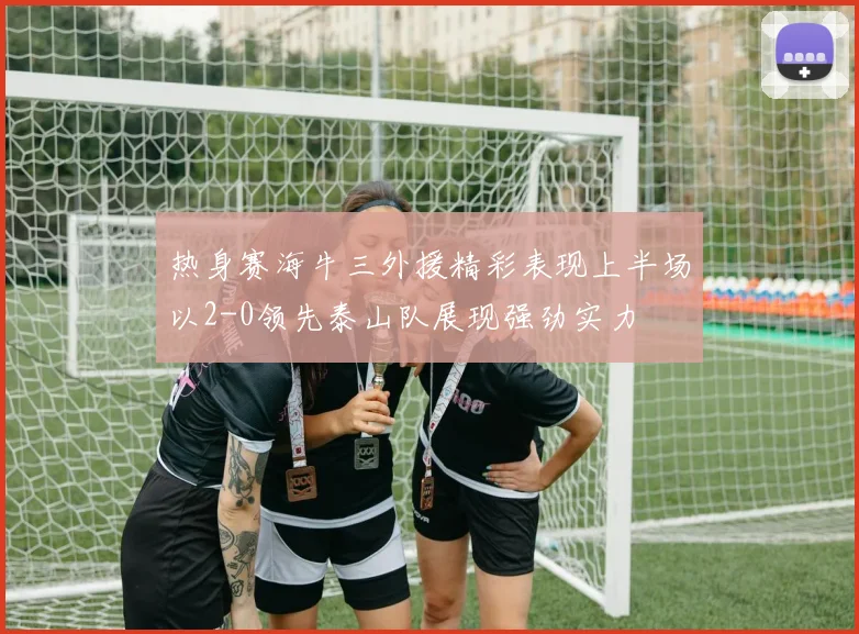 热身赛海牛三外援精彩表现上半场以2-0领先泰山队展现强劲实力