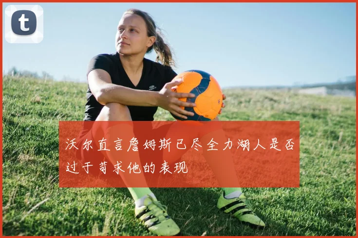 沃尔直言詹姆斯已尽全力湖人是否过于苛求他的表现