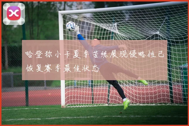 哈登称小卡夏季苦练展现侵略性已恢复赛季最佳状态