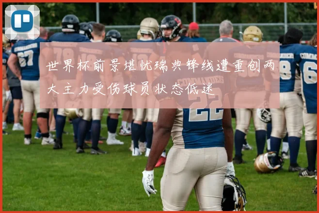 世界杯前景堪忧瑞典锋线遭重创两大主力受伤球员状态低迷