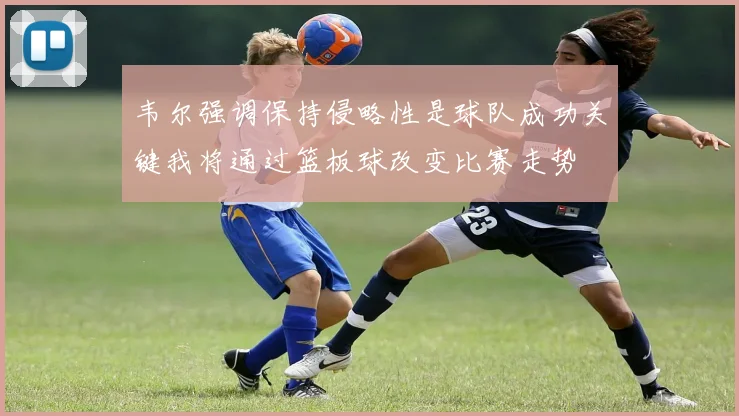 韦尔强调保持侵略性是球队成功关键我将通过篮板球改变比赛走势