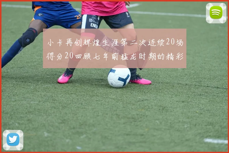 小卡再创辉煌生涯第二次连续20场得分20回顾七年前猛龙时期的精彩表现