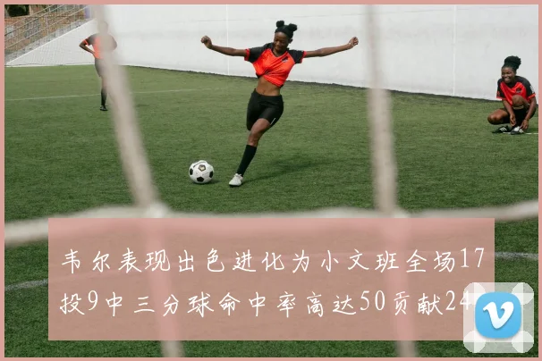 韦尔表现出色进化为小文班全场17投9中三分球命中率高达50贡献24分10篮板