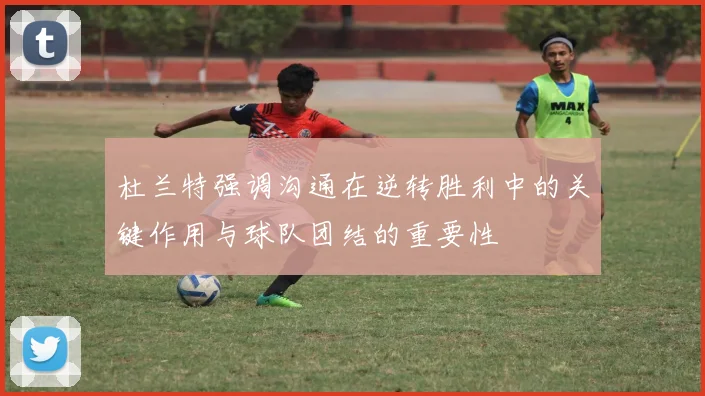 杜兰特强调沟通在逆转胜利中的关键作用与球队团结的重要性