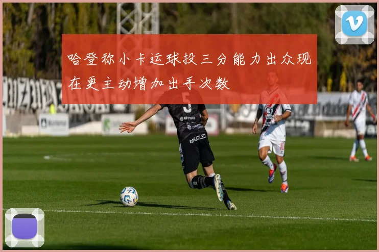 哈登称小卡运球投三分能力出众现在更主动增加出手次数