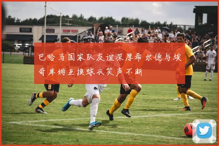 巴哈马国家队友谊深厚希尔德与埃奇库姆互换球衣笑声不断