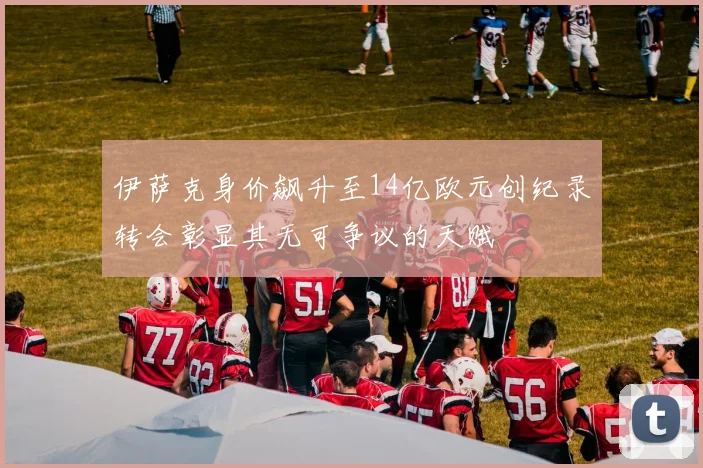 伊萨克身价飙升至14亿欧元创纪录转会彰显其无可争议的天赋