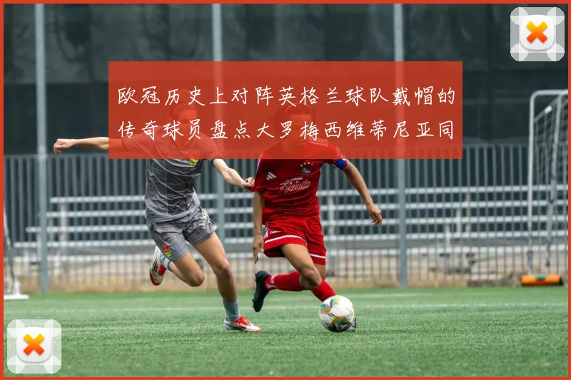 欧冠历史上对阵英格兰球队戴帽的传奇球员盘点大罗梅西维蒂尼亚同样在列