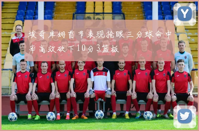 埃奇库姆首节表现抢眼三分球命中率高效砍下10分3篮板