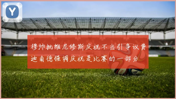 穆帅批维尼修斯庆祝不当引争议费迪南德强调庆祝是比赛的一部分