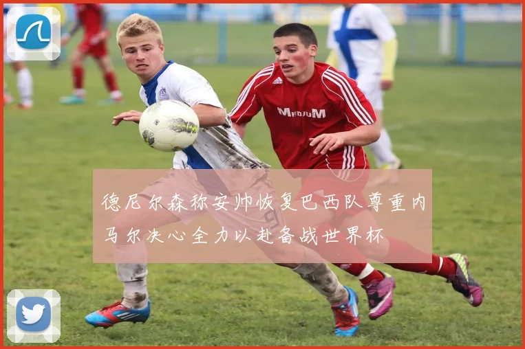 德尼尔森称安帅恢复巴西队尊重内马尔决心全力以赴备战世界杯