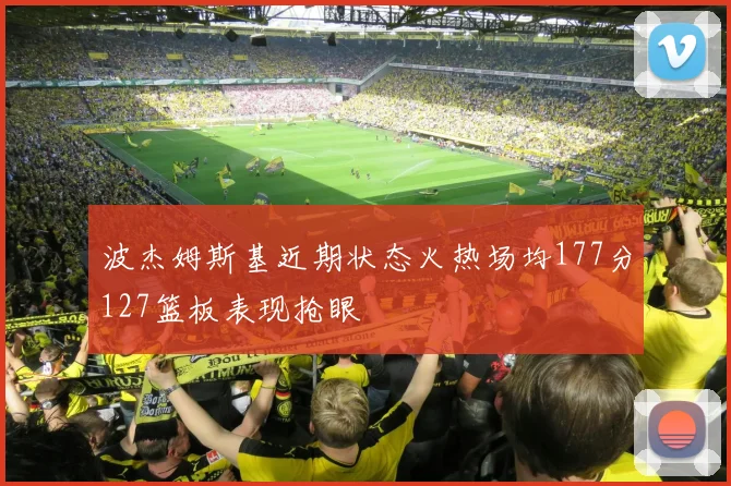 波杰姆斯基近期状态火热场均177分127篮板表现抢眼