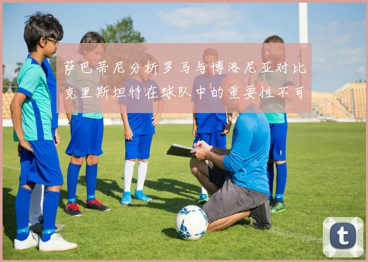 萨巴蒂尼分析罗马与博洛尼亚对比克里斯坦特在球队中的重要性不可替代