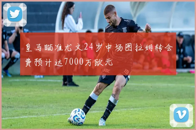 皇马瞄准尤文24岁中场图拉姆转会费预计达7000万欧元