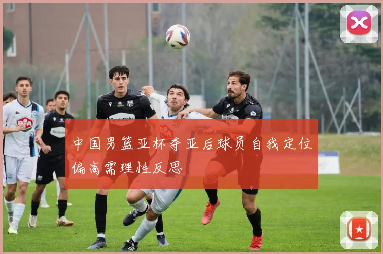 中国男篮亚杯夺亚后球员自我定位偏高需理性反思