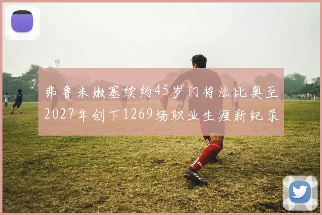 弗鲁米嫩塞续约45岁门将法比奥至2027年创下1269场职业生涯新纪录
