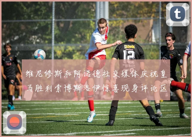 维尼修斯和阿诺德社交媒体庆祝皇马胜利索博斯洛伊惊喜现身评论区互动