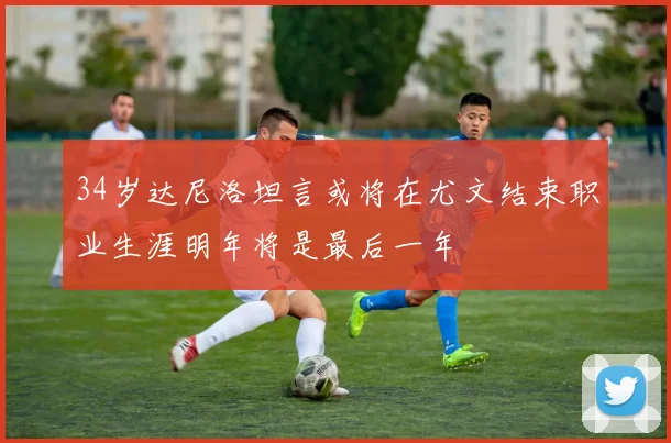 34岁达尼洛坦言或将在尤文结束职业生涯明年将是最后一年