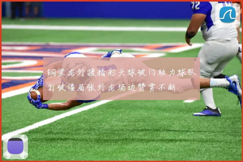 铜梁龙外援精彩头球破门助力球队打破僵局张外龙场边赞赏不断
