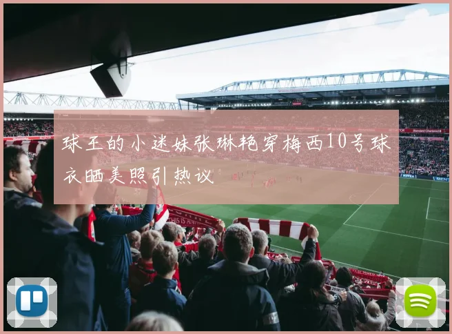 球王的小迷妹张琳艳穿梅西10号球衣晒美照引热议