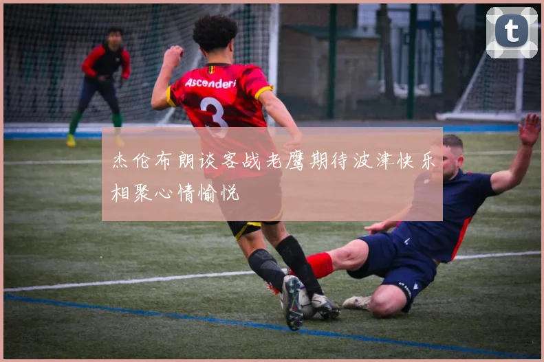 杰伦布朗谈客战老鹰期待波津快乐相聚心情愉悦