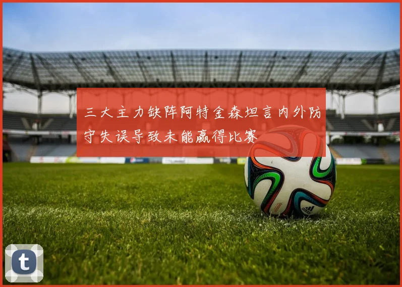 三大主力缺阵阿特金森坦言内外防守失误导致未能赢得比赛