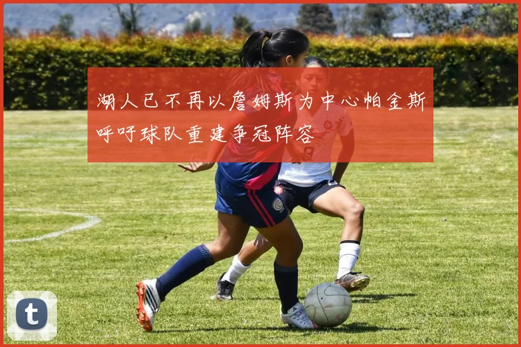 湖人已不再以詹姆斯为中心帕金斯呼吁球队重建争冠阵容