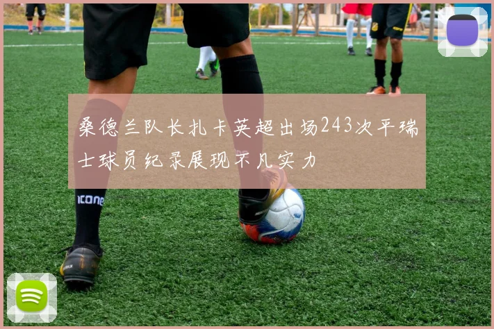 桑德兰队长扎卡英超出场243次平瑞士球员纪录展现不凡实力
