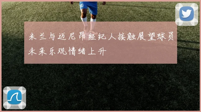 米兰与迈尼昂经纪人接触展望球员未来乐观情绪上升
