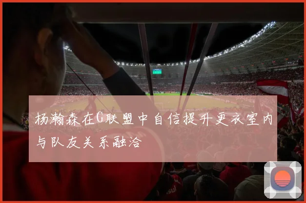 杨瀚森在G联盟中自信提升更衣室内与队友关系融洽