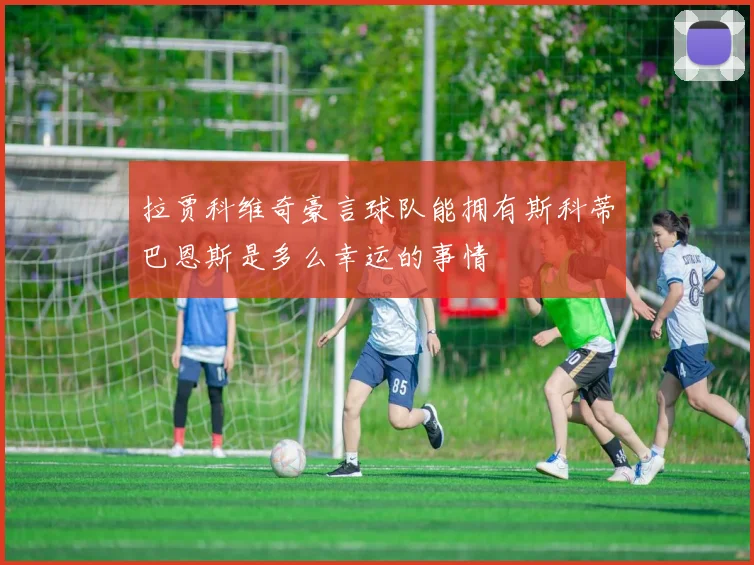 拉贾科维奇豪言球队能拥有斯科蒂巴恩斯是多么幸运的事情