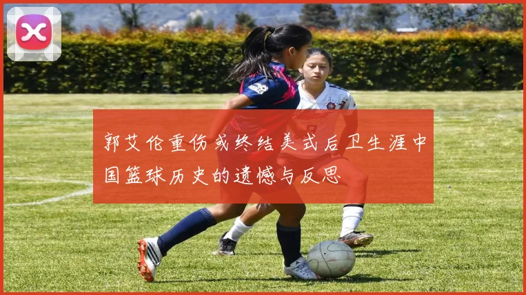 郭艾伦重伤或终结美式后卫生涯中国篮球历史的遗憾与反思