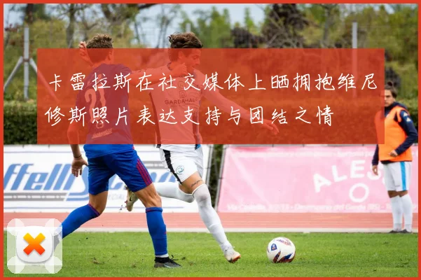 卡雷拉斯在社交媒体上晒拥抱维尼修斯照片表达支持与团结之情