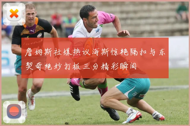 詹姆斯社媒热议海斯惊艳隔扣与东契奇绝妙打板三分精彩瞬间