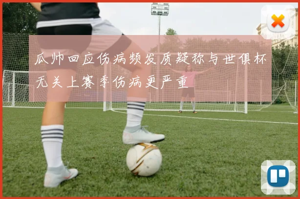 瓜帅回应伤病频发质疑称与世俱杯无关上赛季伤病更严重